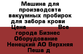 Машина для производсвта вакуумных пробирок для забора крови › Цена ­ 1 000 000 - Все города Бизнес » Оборудование   . Ненецкий АО,Верхняя Пеша д.